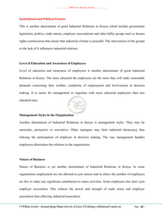 ………………..BBM 2111 Business Studies ………………..
S O William: Lecturer - Jaramogi Oginga Odinga University of Science & Technology: williamkasati@gmail.com Page - 62 -
Institutional and Political Factors
This is another determinant of good Industrial Relations in Kenya which include government
legislation, politics, trade unions, employer associational and other lobby groups such as human
rights commissions that ensure that industrial climate is peaceful. The intervention of the groups
or the lack of it influences industrial relations
Level of Education and Awareness of Employees
Level of education and awareness of employees is another determinant of good Industrial
Relations in Kenya. The more educated the employees are the more they will make reasonable
demands concerning their welfare, conditions of employment and involvement in decision
making. It is easier for management to negotiate with more educated employees than less
educated ones.
Management Styles in the Organization
Another determinant of Industrial Relations in Kenya is management styles. They may be
autocratic, persuasive or convulsive. Other managers may limit industrial democracy thus
refusing the participation of employer in decision making. The way management handles
employees determines the relations in the organization.
Nature of Business
Nature of Business is yet another determinant of Industrial Relations in Kenya. In some
organization employment are not allowed to join unions and in others the number of employees
are few to make any significant contribution to union activities. Some employers also don‘t join
employer association. This reduces the power and strength of trade union and employer
association thus affecting industrial association.
 