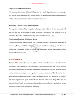 ………………..BBM 2111 Business Studies ………………..
S O William: Lecturer - Jaramogi Oginga Odinga University of Science & Technology: williamkasati@gmail.com Page - 63 -
Employees’ Condition and Welfare
This is another determinant of Industrial Relations. As a result of globalization, various changes
take place in organization every day. If these changes are not implemented well, they may lead to
conflict in the organization thus influencing industrial relations.
Negotiating Ability of Unions and Management
The negotiation ability of the two parties affects prevailing relations. If they are armed with
concrete facts and are persuasive in their bargaining it will ensure that industrial peace is
maintained. This is the last determinant of good Industrial Relations in Kenya.
Conclusion on Industrial Relations in Kenya
Economic Conditions, Institutional and Political Factors, Level of Education and Awareness of
Employees, Management Styles of Organization, Nature of Business, Employee Condition and
Welfare and Negotiating Ability of Unions and Management are the determinants of good
Industrial Relations in Kenya.
BUSINESS POLICY
Business Policy defines the scope or spheres within which decisions can be taken by the
subordinates in an organization. It permits the lower level management to deal with the problems
and issues without consulting top level management every time for decisions. Business policies
are the guidelines developed by an organization to govern its actions. They define the limits
within which decisions must be made. Business policy also deals with acquisition of resources
with which organizational goals can be achieved. Business policy is the study of the roles and
responsibilities of top level management, the significant issues affecting organizational success
and the decisions affecting organization in long-run.
 
