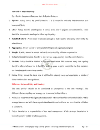 ………………..BBM 2111 Business Studies ………………..
S O William: Lecturer - Jaramogi Oginga Odinga University of Science & Technology: williamkasati@gmail.com Page - 64 -
Features of Business Policy
An effective business policy must have following features-
1. Specific- Policy should be specific/definite. If it is uncertain, then the implementation will
become difficult.
2. Clear- Policy must be unambiguous. It should avoid use of jargons and connotations. There
should be no misunderstandings in following the policy.
3. Reliable/Uniform- Policy must be uniform enough so that it can be efficiently followed by the
subordinates.
4. Appropriate- Policy should be appropriate to the present organizational goal.
5. Simple- A policy should be simple and easily understood by all in the organization.
6. Inclusive/Comprehensive- In order to have a wide scope, a policy must be comprehensive.
7. Flexible- Policy should be flexible in operation/application. This does not imply that a policy
should be altered always, but it should be wide in scope so as to ensure that the line managers
use them in repetitive/routine scenarios.
8. Stable- Policy should be stable else it will lead to indecisiveness and uncertainty in minds of
those who look into it for guidance.
Difference between Policy and Strategy
The term ―policy‖ should not be considered as synonymous to the term ―strategy‖. The
difference between policy and strategy can be summarized as follows-
1. Policy is a blueprint of the organizational activities which are repetitive/routine in nature. While
strategy is concerned with those organizational decisions which have not been dealt/faced before
in same form.
2. Policy formulation is responsibility of top level management. While strategy formulation is
basically done by middle level management.
 
