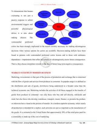 ………………..BBM 2111 Business Studies ………………..
S O William: Lecturer - Jaramogi Oginga Odinga University of Science & Technology: williamkasati@gmail.com Page - 69 -
To demonstrate that human
overeating is not just a
passive response to salient
environmental triggers and
powerful physiological
drives; it is also about
making choices. The
ventromedial prefrontal
cortex has been strongly implicated in the neural circuitry necessary for making advantageous
decisions when various options for action are available. Decision-making deficits have been
found in patients with ventromedial prefrontal cortex lesions and in those with substance
dependence—impairments that reflect an inability to advantageously assess future consequences.
That is, they choose immediate rewards in the face of future long-term negative consequences.
MARKET SYSTEMS IN MODERN BUSINESS
Marketing, in economics is that part of the process of production and exchange that is concerned
with the flow of goods and services from producer to consumer. In popular usage it is defined as
the distribution and sale of goods, distribution being understood in a broader sense than the
technical economic one. Marketing includes the activities of all those engaged in the transfer of
goods from producer to consumer—not only those who buy and sell directly, wholesale and
retail, but also those who develop, warehouse, transport, insure, finance, or promote the product,
or otherwise have a hand in the process of transfer. In a modern capitalist economy, where nearly
all production is intended for a market, such activities are just as important as the manufacture of
the goods. It is estimated in the United States that approximately 50% of the retail price paid for
a commodity is made up of the cost of marketing.
 