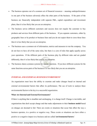 ………………..BBM 2111 Business Studies ………………..
S O William: Lecturer - Jaramogi Oginga Odinga University of Science & Technology: williamkasati@gmail.com Page - 7 -
 The business operates out of a common set of financial resources – meaning underperformance
in one part of the business adversely effect the other parts of the business. If the parts of the
business are financially independent with separate P&L, capital expenditure and investment
plans, than it is less likely that you are an enterprise.
 The business serves different customers and success does not require the customer to buy
products and services from different parts of the business. If you separate customers, either by
geographic lines or by product or business lines and you do not expect them to cross those lines
then it is less likely that you are an enterprise.
 The business uses a common set of information, metrics and measures to run the company. You
do not have to have all of the same rules, but there is a core of rules that apply equally across
your operations. If the different parts of the business play by different rules and are graded
differently, then it is less likely that you are an enterprise.
 The business shares common systems for similar functions. If you have different systems for the
same functions across parts of the business it is less likely that you are an enterprise.
INTERNAL AND EXTERNAL BUSINESS ENVIRONMENT
An organization must have the ability to examine and make changes based on internal and
external environmental factors that affect its performance. The use of tools to analyze these
environmental factors is the key to a successful organization.
What Are Internal and External Environments?
If there is anything that is steadfast and unchanging, it is change itself. Change is inevitable, and
organizations that don't accept change and that make adjustments to their business model based
on changes are doomed to fail. There are events or situations that occur that affect the way a
business operates, in a positive or negative way. These events or situations can have either a
positive or a negative impact on a business and are called 'environmental factors.'
 