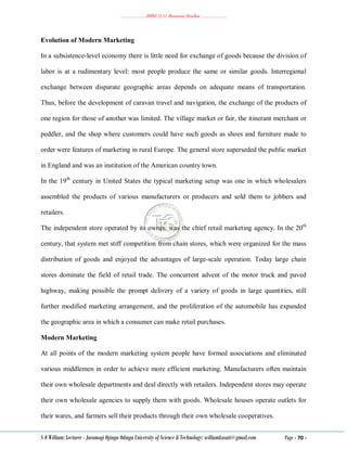 ………………..BBM 2111 Business Studies ………………..
S O William: Lecturer - Jaramogi Oginga Odinga University of Science & Technology: williamkasati@gmail.com Page - 70 -
Evolution of Modern Marketing
In a subsistence-level economy there is little need for exchange of goods because the division of
labor is at a rudimentary level: most people produce the same or similar goods. Interregional
exchange between disparate geographic areas depends on adequate means of transportation.
Thus, before the development of caravan travel and navigation, the exchange of the products of
one region for those of another was limited. The village market or fair, the itinerant merchant or
peddler, and the shop where customers could have such goods as shoes and furniture made to
order were features of marketing in rural Europe. The general store superseded the public market
in England and was an institution of the American country town.
In the 19th
century in United States the typical marketing setup was one in which wholesalers
assembled the products of various manufacturers or producers and sold them to jobbers and
retailers.
The independent store operated by its owner, was the chief retail marketing agency. In the 20th
century, that system met stiff competition from chain stores, which were organized for the mass
distribution of goods and enjoyed the advantages of large-scale operation. Today large chain
stores dominate the field of retail trade. The concurrent advent of the motor truck and paved
highway, making possible the prompt delivery of a variety of goods in large quantities, still
further modified marketing arrangement, and the proliferation of the automobile has expanded
the geographic area in which a consumer can make retail purchases.
Modern Marketing
At all points of the modern marketing system people have formed associations and eliminated
various middlemen in order to achieve more efficient marketing. Manufacturers often maintain
their own wholesale departments and deal directly with retailers. Independent stores may operate
their own wholesale agencies to supply them with goods. Wholesale houses operate outlets for
their wares, and farmers sell their products through their own wholesale cooperatives.
 