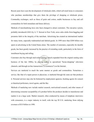 ………………..BBM 2111 Business Studies ………………..
S O William: Lecturer - Jaramogi Oginga Odinga University of Science & Technology: williamkasati@gmail.com Page - 71 -
Recent years have seen the development of wholesale clubs, which sell retail items to consumers
who purchase memberships that give them the privilege of shopping at wholesale prices.
Commodity exchanges, such as those of grain and cotton, enable businesses to buy and sell
commodities for both immediate and future delivery.
Methods of merchandising have also been changed to attract customers. The one-price system,
probably introduced (1841) by A. T. Stewart in New York, saves sales clerks from haggling and
promotes faith in the integrity of the merchant. Advertising has created an international market
for many items, especially trademarked and labeled goods. In 1999 more than $308 billion was
spent on advertising in the United States alone. The number of customers, especially for durable
goods, has been greatly increased by the practice of extending credit, particularly in the form of
installment buying and selling.
Customers also buy through mail-order catalogs (much expanded from the original catalog sales
business of the late 1800s), by placing orders to specialized "home-shopping" television
channels, and through on-line transactions ("e-commerce") on the Internet.
Services are marketed in much the same manner as goods and commodities. Sometimes a
service, like that of a repair person or physician, is marketed through the same act that produces
it. Personal services may also be brokered by employment agencies, booking agents for concert
or theatrical performers, travel agents, and the like.
Methods of marketing now include market research, motivational research, and other means of
determining consumer acceptability of a product before the producer decides to manufacture and
market it on a large scale. Market research, often conducted by means of telephone interviews
with consumers, is a major industry in itself, with the top 50 U.S. marketing firms tallying
revenues of $5.9 billion in 1998.
 