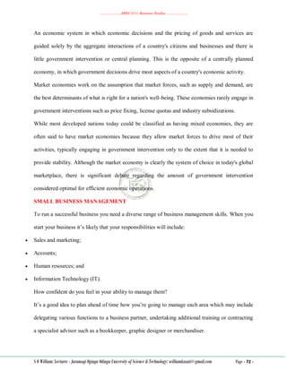 ………………..BBM 2111 Business Studies ………………..
S O William: Lecturer - Jaramogi Oginga Odinga University of Science & Technology: williamkasati@gmail.com Page - 72 -
An economic system in which economic decisions and the pricing of goods and services are
guided solely by the aggregate interactions of a country's citizens and businesses and there is
little government intervention or central planning. This is the opposite of a centrally planned
economy, in which government decisions drive most aspects of a country's economic activity.
Market economies work on the assumption that market forces, such as supply and demand, are
the best determinants of what is right for a nation's well-being. These economies rarely engage in
government interventions such as price fixing, license quotas and industry subsidizations.
While most developed nations today could be classified as having mixed economies, they are
often said to have market economies because they allow market forces to drive most of their
activities, typically engaging in government intervention only to the extent that it is needed to
provide stability. Although the market economy is clearly the system of choice in today's global
marketplace, there is significant debate regarding the amount of government intervention
considered optimal for efficient economic operations.
SMALL BUSINESS MANAGEMENT
To run a successful business you need a diverse range of business management skills. When you
start your business it‘s likely that your responsibilities will include:
 Sales and marketing;
 Accounts;
 Human resources; and
 Information Technology (IT).
How confident do you feel in your ability to manage them?
It‘s a good idea to plan ahead of time how you‘re going to manage each area which may include
delegating various functions to a business partner, undertaking additional training or contracting
a specialist advisor such as a bookkeeper, graphic designer or merchandiser.
 