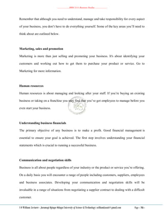 ………………..BBM 2111 Business Studies ………………..
S O William: Lecturer - Jaramogi Oginga Odinga University of Science & Technology: williamkasati@gmail.com Page - 73 -
Remember that although you need to understand, manage and take responsibility for every aspect
of your business, you don‘t have to do everything yourself. Some of the key areas you‘ll need to
think about are outlined below.
Marketing, sales and promotion
Marketing is more than just selling and promoting your business. It's about identifying your
customers and working out how to get them to purchase your product or service. Go to
Marketing for more information.
Human resources
Human resources is about managing and looking after your staff. If you‘re buying an existing
business or taking on a franchise you may find that you‘ve got employees to manage before you
even start your business.
Understanding business financials
The primary objective of any business is to make a profit. Good financial management is
essential to ensure your goal is achieved. The first step involves understanding your financial
statements which is crucial to running a successful business.
Communication and negotiation skills
Business is all about people regardless of your industry or the product or service you‘re offering.
On a daily basis you will encounter a range of people including customers, suppliers, employees
and business associates. Developing your communication and negotiation skills will be
invaluable in a range of situations from negotiating a supplier contract to dealing with a difficult
customer.
 