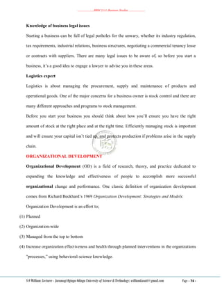 ………………..BBM 2111 Business Studies ………………..
S O William: Lecturer - Jaramogi Oginga Odinga University of Science & Technology: williamkasati@gmail.com Page - 74 -
Knowledge of business legal issues
Starting a business can be full of legal potholes for the unwary, whether its industry regulation,
tax requirements, industrial relations, business structures, negotiating a commercial tenancy lease
or contracts with suppliers. There are many legal issues to be aware of, so before you start a
business, it‘s a good idea to engage a lawyer to advise you in these areas.
Logistics expert
Logistics is about managing the procurement, supply and maintenance of products and
operational goods. One of the major concerns for a business owner is stock control and there are
many different approaches and programs to stock management.
Before you start your business you should think about how you‘ll ensure you have the right
amount of stock at the right place and at the right time. Efficiently managing stock is important
and will ensure your capital isn‘t tied up, and protects production if problems arise in the supply
chain.
ORGANIZATIONAL DEVELOPMENT
Organizational Development (OD) is a field of research, theory, and practice dedicated to
expanding the knowledge and effectiveness of people to accomplish more successful
organizational change and performance. One classic definition of organization development
comes from Richard Beckhard‘s 1969 Organization Development: Strategies and Models:
Organization Development is an effort to;
(1) Planned
(2) Organization-wide
(3) Managed from the top to bottom
(4) Increase organization effectiveness and health through planned interventions in the organizations
"processes,‖ using behavioral-science knowledge.
 