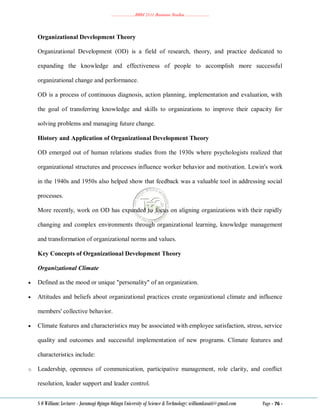 ………………..BBM 2111 Business Studies ………………..
S O William: Lecturer - Jaramogi Oginga Odinga University of Science & Technology: williamkasati@gmail.com Page - 76 -
Organizational Development Theory
Organizational Development (OD) is a field of research, theory, and practice dedicated to
expanding the knowledge and effectiveness of people to accomplish more successful
organizational change and performance.
OD is a process of continuous diagnosis, action planning, implementation and evaluation, with
the goal of transferring knowledge and skills to organizations to improve their capacity for
solving problems and managing future change.
History and Application of Organizational Development Theory
OD emerged out of human relations studies from the 1930s where psychologists realized that
organizational structures and processes influence worker behavior and motivation. Lewin's work
in the 1940s and 1950s also helped show that feedback was a valuable tool in addressing social
processes.
More recently, work on OD has expanded to focus on aligning organizations with their rapidly
changing and complex environments through organizational learning, knowledge management
and transformation of organizational norms and values.
Key Concepts of Organizational Development Theory
Organizational Climate
 Defined as the mood or unique "personality" of an organization.
 Attitudes and beliefs about organizational practices create organizational climate and influence
members' collective behavior.
 Climate features and characteristics may be associated with employee satisfaction, stress, service
quality and outcomes and successful implementation of new programs. Climate features and
characteristics include:
o Leadership, openness of communication, participative management, role clarity, and conflict
resolution, leader support and leader control.
 