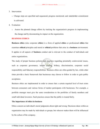 ………………..BBM 2111 Business Studies ………………..
S O William: Lecturer - Jaramogi Oginga Odinga University of Science & Technology: williamkasati@gmail.com Page - 78 -
3. Intervention
o Change steps are specified and sequenced, progress monitored, and stakeholder commitment
is cultivated.
4. Evaluation
o Assess the planned change efforts by tracking the organization's progress in implementing
the change and by documenting its impact on the organization.
BUSINESS ETHICS
Business ethics (also corporate ethics) is a form of applied ethics or professional ethics that
examines ethical principles and moral or ethical problems that arise in a business environment.
It applies to all aspects of business conduct and is relevant to the conduct of individuals and
entire organizations.
The study of proper business policies and practices regarding potentially controversial issues,
such as corporate governance, insider trading, bribery, discrimination, corporate social
responsibility and fiduciary responsibilities. Business ethics are often guided by law, while other
times provide a basic framework that businesses may choose to follow in order to gain public
acceptance.
Business ethics are implemented in order to ensure that a certain required level of trust exists
between consumers and various forms of market participants with businesses. For example, a
portfolio manager must give the same consideration to the portfolios of family members and
small individual investors. Such practices ensure that the public is treated fairly.
The importance of ethics in business
Ethics concern an individual's moral judgments about right and wrong. Decisions taken within an
organization may be made by individuals or groups, but whoever makes them will be influenced
by the culture of the company.
 