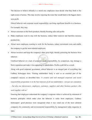 ………………..BBM 2111 Business Studies ………………..
S O William: Lecturer - Jaramogi Oginga Odinga University of Science & Technology: williamkasati@gmail.com Page - 79 -
The decision to behave ethically is a moral one; employees must decide what they think is the
right course of action. This may involve rejecting the route that would lead to the biggest short-
term profit.
Ethical behavior and corporate social responsibility can bring significant benefits to a business.
For example, they may:
 Attract customers to the firm's products, thereby boosting sales and profits
 Make employees want to stay with the business, reduce labor turnover and therefore increase
productivity
 Attract more employees wanting to work for the business, reduce recruitment costs and enable
the company to get the most talented employees
 Attract investors and keep the company's share price high, thereby protecting the business from
takeover.
Unethical behavior or a lack of corporate social responsibility, by comparison, may damage a
firm's reputation and make it less appealing to stakeholders. Profits could fall as a result.
Along with good corporate governance, ethical behavior is an integral part of everything that
Cadbury Schweppes does. Treating stakeholders fairly is seen as an essential part of the
company's success, as described here: 'A creative and well managed corporate and social
responsibility programme is in the best interests of all our stakeholders - not just our consumers
- but also our shareowners, employees, customers, suppliers and other business partners who
work together with us.'
Ensuring that employees understand the company‘s corporate values is achieved by statement of
business principles which make clear the behavior it seeks from employees. Cadbury
Schweepers‘ good practices were recognized when it was voted one of the most admired
companies for community and environmental responsibility by management today magazine in
2003.
 