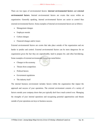………………..BBM 2111 Business Studies ………………..
S O William: Lecturer - Jaramogi Oginga Odinga University of Science & Technology: williamkasati@gmail.com Page - 8 -
There are two types of environmental factors: internal environmental factors and external
environmental factors. Internal environmental factors are events that occur within an
organization. Generally speaking, internal environmental factors are easier to control than
external environmental factors. Some examples of internal environmental factors are as follows:
 Management changes
 Employee morale
 Culture changes
 Financial changes and/or issues
External environmental factors are events that take place outside of the organization and are
harder to predict and control. External environmental factors can be more dangerous for an
organization given the fact they are unpredictable, hard to prepare for, and often bewildering.
Some examples of external environmental factors are noted below:
 Changes to the economy
 Threats from competition
 Political factors
 Government regulations
 The industry itself
The internal business environment includes factors within the organization that impact the
approach and success of your operations. The external environment consists of a variety of
factors outside your company doors that you typically don't have much control over. Managing
the strengths of your internal operations and recognizing potential opportunities and threats
outside of your operations are keys to business success.
 