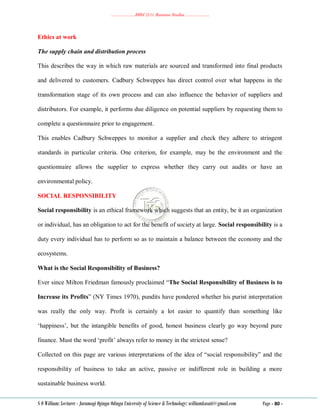 ………………..BBM 2111 Business Studies ………………..
S O William: Lecturer - Jaramogi Oginga Odinga University of Science & Technology: williamkasati@gmail.com Page - 80 -
Ethics at work
The supply chain and distribution process
This describes the way in which raw materials are sourced and transformed into final products
and delivered to customers. Cadbury Schweppes has direct control over what happens in the
transformation stage of its own process and can also influence the behavior of suppliers and
distributors. For example, it performs due diligence on potential suppliers by requesting them to
complete a questionnaire prior to engagement.
This enables Cadbury Schweppes to monitor a supplier and check they adhere to stringent
standards in particular criteria. One criterion, for example, may be the environment and the
questionnaire allows the supplier to express whether they carry out audits or have an
environmental policy.
SOCIAL RESPONSIBILITY
Social responsibility is an ethical framework which suggests that an entity, be it an organization
or individual, has an obligation to act for the benefit of society at large. Social responsibility is a
duty every individual has to perform so as to maintain a balance between the economy and the
ecosystems.
What is the Social Responsibility of Business?
Ever since Milton Friedman famously proclaimed ―The Social Responsibility of Business is to
Increase its Profits‖ (NY Times 1970), pundits have pondered whether his purist interpretation
was really the only way. Profit is certainly a lot easier to quantify than something like
‗happiness‘, but the intangible benefits of good, honest business clearly go way beyond pure
finance. Must the word ‗profit‘ always refer to money in the strictest sense?
Collected on this page are various interpretations of the idea of ―social responsibility‖ and the
responsibility of business to take an active, passive or indifferent role in building a more
sustainable business world.
 