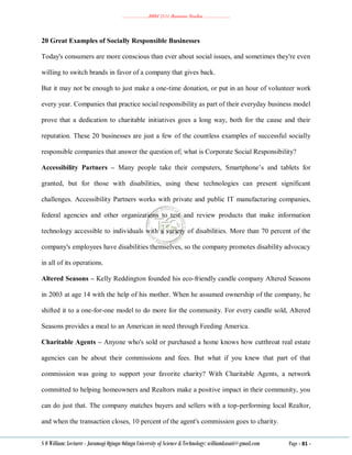 ………………..BBM 2111 Business Studies ………………..
S O William: Lecturer - Jaramogi Oginga Odinga University of Science & Technology: williamkasati@gmail.com Page - 81 -
20 Great Examples of Socially Responsible Businesses
Today's consumers are more conscious than ever about social issues, and sometimes they're even
willing to switch brands in favor of a company that gives back.
But it may not be enough to just make a one-time donation, or put in an hour of volunteer work
every year. Companies that practice social responsibility as part of their everyday business model
prove that a dedication to charitable initiatives goes a long way, both for the cause and their
reputation. These 20 businesses are just a few of the countless examples of successful socially
responsible companies that answer the question of; what is Corporate Social Responsibility?
Accessibility Partners – Many people take their computers, Smartphone‘s and tablets for
granted, but for those with disabilities, using these technologies can present significant
challenges. Accessibility Partners works with private and public IT manufacturing companies,
federal agencies and other organizations to test and review products that make information
technology accessible to individuals with a variety of disabilities. More than 70 percent of the
company's employees have disabilities themselves, so the company promotes disability advocacy
in all of its operations.
Altered Seasons – Kelly Reddington founded his eco-friendly candle company Altered Seasons
in 2003 at age 14 with the help of his mother. When he assumed ownership of the company, he
shifted it to a one-for-one model to do more for the community. For every candle sold, Altered
Seasons provides a meal to an American in need through Feeding America.
Charitable Agents – Anyone who's sold or purchased a home knows how cutthroat real estate
agencies can be about their commissions and fees. But what if you knew that part of that
commission was going to support your favorite charity? With Charitable Agents, a network
committed to helping homeowners and Realtors make a positive impact in their community, you
can do just that. The company matches buyers and sellers with a top-performing local Realtor,
and when the transaction closes, 10 percent of the agent's commission goes to charity.
 