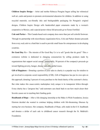 ………………..BBM 2111 Business Studies ………………..
S O William: Lecturer - Jaramogi Oginga Odinga University of Science & Technology: williamkasati@gmail.com Page - 82 -
Children Inspire Design – Artist and mother Rebecca Peragine began selling her whimsical
wall art, cards and posters to promote environmental education for children. In addition to using
recycled materials, eco-friendly inks and biodegradable packaging for Peragine's original
designs, Children Inspire Design sells handcrafted paper ornaments made by a women's
cooperative in Mexico, and a special poster whose full proceeds go to Future Fortified.
Cole and Parker – This Canada-based sock company does more than just sell colorful footwear.
Through its partnership with microfinance organization Kiva, Cole and Parker donates proceeds
from every sock sale to a fund that is used to provide small loans for entrepreneurs in developing
countries.
Do Good Buy Us – The mission of Do Good Buy Us is to sell "goods that do good." This e-
commerce website is dedicated to changing consumerism by selling products made by
organizations that support social causes. Additionally, 50 percent of the company's proceeds go
toward fighting poverty, hunger, disease and other global issues.
Gift of Happiness – Donating a portion of your sales to charity is a popular way for retailers to
get involved in corporate social responsibility (CSR). Gift of Happiness has put its own spin on
this approach, donating 5 percent of every purchase to the listed charity of the customer's choice.
But what makes this cause-centric marketplace truly unique is its transparent follow-through:
Every charity has a "progress bar," and customers can check back to see how much closer their
favorite causes are to reaching their funding goals.
Headbands of Hope – After a life-changing internship at the Make-A-Wish Foundation, Jessica
Ekstrom decided she wanted to continue helping children with life-threatening illnesses by
starting her own business. Her company, Headbands of Hope, sells made-in-the-U.S. headbands
and donates a dollar of each sale to childhood cancer research through the St. Baldrick's
Foundation.
 