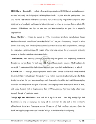 ………………..BBM 2111 Business Studies ………………..
S O William: Lecturer - Jaramogi Oginga Odinga University of Science & Technology: williamkasati@gmail.com Page - 83 -
HERO|farm – Founded by two laid-off advertising executives, HERO|farm is a social mission-
focused marketing and design agency whose philosophy is "Do great work for good people." The
duo behind HERO|farm made the decision to work with socially responsible companies after
realizing how beneficial and impactful advertising can be when a company has an admirable
mission. HERO|farm also does at least one pro bono campaign per year for a nonprofit
organization.
Image Outfitters – Since its launch in 1998, promotional products manufacturer Image
Outfitters has made annual donations to local charities. Last year, the company changed its sales
model after seeing how adversely the economic downturn affected these organizations. Through
its proprietary platform, iShare, 10 percent of the total sale amount for new customer orders is
donated to the charities of the customer's choice.
Juntos Shoes – This ethically conscious fashion startup designed a shoe inspired by traditional
Ecuadorean canvas shoes. For each pair sold, Juntos Shoes donates a supply-filled backpack to
an at-risk Ecuadorean child to help him or her participate more fully and effectively in school.
Krochet Kids – Years ago, three high school friends with a shared love of snow sports learned
to crochet their own headwear. Though they sold custom creations to classmates, Krochet Kids
fizzled out when the guys went to college until they realized teaching their skill in developing
countries could help break the cycle of poverty. The company earned its nonprofit status in 2008,
and today, Krochet Kids is helping more than 150 Ugandans and Peruvians make a fair wage
through the sale of crocheted goods.
Mirage Spa and Recreation – Hot tubs are a big-ticket item. That's why Mirage Spa and
Recreation is able to encourage so many of its customers to take part in the company's
philanthropic initiatives: Customers receive 15 percent off their purchase when they bring in
food, pet supplies or personal care items for Mirage to donate to a local food pantry.
 