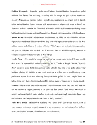 ………………..BBM 2111 Business Studies ………………..
S O William: Lecturer - Jaramogi Oginga Odinga University of Science & Technology: williamkasati@gmail.com Page - 84 -
Nicklaus Companies – Legendary golfer Jack Nicklaus founded Nicklaus Companies, a global
business that focuses on marketing, licensing and the design of golf courses worldwide.
Recently, Nicklaus and business partner Howard Milstein released a line of golf balls to be sold
online and at Nicklaus Design courses, with a percentage of all proceeds going to benefit the
Nicklaus Children's Health Care Foundation. Customers receive a discount for purchasing online
but have the option to make up the difference from the retail price by donating to the foundation.
Out of Africa – Customers of cosmetics company Out of Africa do more than just purchase
high-quality shea-butter skin care products; they also help improve the quality of life for West
African women and children. A portion of Out of Africa's proceeds is donated to organizations
that provide education and medical care to children, and the company regularly donates to
women's cooperatives that create jobs in West Africa.
People Water – You might be wondering how buying bottled water in the U.S. can provide
clean water in impoverished nations around the world. Thanks to People Water's "Drop for
Drop" initiative, every bottle the company sells helps to fund one of its global clean water
projects, whether it's building a new well, repairing a broken one or establishing a water
purification system in an area suffering from poor water quality. To date, People Water has
helped bring more than 5.7 million gallons (21.6 million liters) of clean water to people in need.
PopNod – When people shop online at one of PopNod's partner stores, they earn cash back that
can be donated in varying amounts to the cause of their choice. With nearly 100 causes to
support and more than 250 major retailers in categories such as apparel, electronics, beauty and
entertainment, there's a partner store and cause for every consumer.
Prime Five Homes – Homes built by Prime Five Homes aren't your typical houses. Each of
these modern, sustainable homes is equipped to use less energy, gas and water, so buyers know
they're moving into a property that's better for the environment.
 