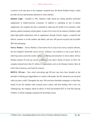………………..BBM 2111 Business Studies ………………..
S O William: Lecturer - Jaramogi Oginga Odinga University of Science & Technology: williamkasati@gmail.com Page - 85 -
A portion of all sales goes to the company's nonprofit arm, the Dream Builders Project, which
provides services and monetary donations to select charities.
Rainbow Light – Founded in 1981, Rainbow Light started out selling spirulina nutritional
supplements to health-conscious consumers. In addition to expanding its line of natural
supplements, the company has been committed to improving the health of its customers, trade
partners, global community and the planet. As part of its Circle of Care initiative, Rainbow Light
helps fight global malnutrition with its supplements through Vitamin Angels, a nonprofit that
delivers vitamins to at-risk mothers and babies, and uses 100 percent recycled and recyclable
BPA-free packaging.
Survey Monkey – Survey Monkey is best known for its easy-to-use survey creation software,
but the company's nationwide survey service, Audience, was created as a way to give back to
deserving causes across the country. Instead of offering cash and prizes to survey takers, Survey
Monkey donates 50 cents per survey completion to the taker's charity of choice. In 2013, the
company donated more than $1 million to organizations such as the Humane Society, Boys &
Girls Club of America, and Teach for America.
BONUS: ON.com – New social networking app ON.com may have been founded on the
principle of sharing geo-tagged photos to connect with people, but this startup lets you do good
when you post a selfie. Throughout the year, ON.com hosts charitable campaigns in which they
donate $1 per site member when someone posts a photo with their hashtag, #On is fun. For
Thanksgiving, the company asked for photos of food and donated $522 to Feed My Starving
Children. A similar campaign is planned for the holiday season.
 