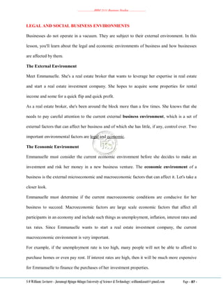 ………………..BBM 2111 Business Studies ………………..
S O William: Lecturer - Jaramogi Oginga Odinga University of Science & Technology: williamkasati@gmail.com Page - 87 -
LEGAL AND SOCIAL BUSINESS ENVIRONMENTS
Businesses do not operate in a vacuum. They are subject to their external environment. In this
lesson, you'll learn about the legal and economic environments of business and how businesses
are affected by them.
The External Environment
Meet Emmanuelle. She's a real estate broker that wants to leverage her expertise in real estate
and start a real estate investment company. She hopes to acquire some properties for rental
income and some for a quick flip and quick profit.
As a real estate broker, she's been around the block more than a few times. She knows that she
needs to pay careful attention to the current external business environment, which is a set of
external factors that can affect her business and of which she has little, if any, control over. Two
important environmental factors are legal and economic.
The Economic Environment
Emmanuelle must consider the current economic environment before she decides to make an
investment and risk her money in a new business venture. The economic environment of a
business is the external microeconomic and macroeconomic factors that can affect it. Let's take a
closer look.
Emmanuelle must determine if the current macroeconomic conditions are conducive for her
business to succeed. Macroeconomic factors are large scale economic factors that affect all
participants in an economy and include such things as unemployment, inflation, interest rates and
tax rates. Since Emmanuelle wants to start a real estate investment company, the current
macroeconomic environment is very important.
For example, if the unemployment rate is too high, many people will not be able to afford to
purchase homes or even pay rent. If interest rates are high, then it will be much more expensive
for Emmanuelle to finance the purchases of her investment properties.
 
