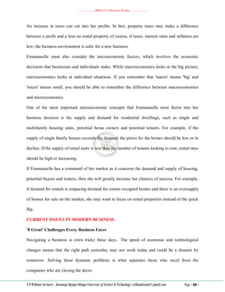 ………………..BBM 2111 Business Studies ………………..
S O William: Lecturer - Jaramogi Oginga Odinga University of Science & Technology: williamkasati@gmail.com Page - 88 -
An increase in taxes can cut into her profits. In fact, property taxes may make a difference
between a profit and a loss on rental property of course, if taxes, interest rates and inflation are
low; the business environment is safer for a new business.
Emmanuelle must also consider the microeconomic factors, which involves the economic
decisions that businesses and individuals make. While macroeconomics looks at the big picture,
microeconomics looks at individual situations. If you remember that 'macro' means 'big' and
'micro' means small, you should be able to remember the difference between macroeconomics
and microeconomics.
One of the most important microeconomic concepts that Emmanuelle must factor into her
business decision is the supply and demand for residential dwellings, such as single and
multifamily housing units, potential home owners and potential tenants. For example, if the
supply of single family houses exceeds the demand, the prices for the homes should be low or in
decline. If the supply of rental units is less than the number of tenants looking to rent, rental rates
should be high or increasing.
If Emmanuelle has a command of her market as it concerns the demand and supply of housing,
potential buyers and renters, then she will greatly increase her chances of success. For example,
if demand for rentals is outpacing demand for owner-occupied homes and there is an oversupply
of houses for sale on the market, she may want to focus on rental properties instead of the quick
flip.
CURRENT ISSUES IN MODERN BUSINESS
'8 Great' Challenges Every Business Faces
Navigating a business is extra tricky these days. The speed of economic and technological
changes means that the right path yesterday may not work today and could be a disaster by
tomorrow. Solving these dynamic problems is what separates those who excel from the
companies who are closing the doors.
 