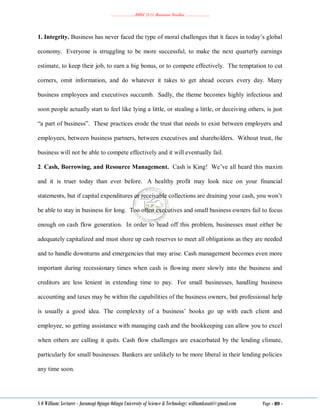 ………………..BBM 2111 Business Studies ………………..
S O William: Lecturer - Jaramogi Oginga Odinga University of Science & Technology: williamkasati@gmail.com Page - 89 -
1. Integrity. Business has never faced the type of moral challenges that it faces in today‘s global
economy. Everyone is struggling to be more successful, to make the next quarterly earnings
estimate, to keep their job, to earn a big bonus, or to compete effectively. The temptation to cut
corners, omit information, and do whatever it takes to get ahead occurs every day. Many
business employees and executives succumb. Sadly, the theme becomes highly infectious and
soon people actually start to feel like lying a little, or stealing a little, or deceiving others, is just
―a part of business‖. These practices erode the trust that needs to exist between employers and
employees, between business partners, between executives and shareholders. Without trust, the
business will not be able to compete effectively and it will eventually fail.
2. Cash, Borrowing, and Resource Management. Cash is King! We‘ve all heard this maxim
and it is truer today than ever before. A healthy profit may look nice on your financial
statements, but if capital expenditures or receivable collections are draining your cash, you won‘t
be able to stay in business for long. Too often executives and small business owners fail to focus
enough on cash flow generation. In order to head off this problem, businesses must either be
adequately capitalized and must shore up cash reserves to meet all obligations as they are needed
and to handle downturns and emergencies that may arise. Cash management becomes even more
important during recessionary times when cash is flowing more slowly into the business and
creditors are less lenient in extending time to pay. For small businesses, handling business
accounting and taxes may be within the capabilities of the business owners, but professional help
is usually a good idea. The complexity of a business‘ books go up with each client and
employee, so getting assistance with managing cash and the bookkeeping can allow you to excel
when others are calling it quits. Cash flow challenges are exacerbated by the lending climate,
particularly for small businesses. Bankers are unlikely to be more liberal in their lending policies
any time soon.
 