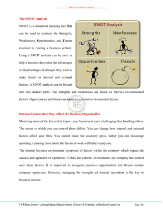 ………………..BBM 2111 Business Studies ………………..
S O William: Lecturer - Jaramogi Oginga Odinga University of Science & Technology: williamkasati@gmail.com Page - 9 -
The SWOT Analysis
SWOT is a structured planning tool that
can be used to evaluate the Strengths,
Weaknesses, Opportunities, and Threats
involved in running a business venture.
Using a SWOT analysis can be used to
help a business determine the advantages
or disadvantages of changes they want to
make based on internal and external
factors. A SWOT analysis can be broken
into two distinct parts. The strengths and weaknesses are based on internal environmental
factors. Opportunities and threats are based on external environmental factors.
Internal Factors that May Affect the Business Organization
Mastering some of the forces that impact your business is more challenging than handling others.
The extent to which you can control them differs. You can change how internal and external
factors affect your firm. You cannot make the economy grow, rather you can encourage
spending. Learning more about the factors at work will better equip you.
The internal business environment comprises of factors within the company which impact the
success and approach of operations. Unlike the external environment, the company has control
over these factors. It is important to recognize potential opportunities and threats outside
company operations. However, managing the strengths of internal operations is the key to
business success.
 