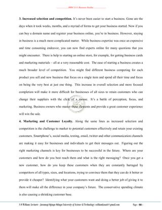 ………………..BBM 2111 Business Studies ………………..
S O William: Lecturer - Jaramogi Oginga Odinga University of Science & Technology: williamkasati@gmail.com Page - 90 -
3. Increased selection and competition. It‘s never been easier to start a business. Gone are the
days when it took weeks, months, and a myriad of forms to get your business started. Now if you
can buy a domain name and register your business online, you‘re in business. However, staying
in business is a much more complicated matter. While business expertise was once an expensive
and time consuming endeavor, you can now find experts online for many questions that you
might encounter. There is help to starting an online store, for example, for getting business cards
and marketing materials – all at a very reasonable cost. The ease of starting a business creates a
much broader level of competition. You might find different business competing for each
product you sell and new business that focus on a single item and spend all their time and focus
on being the very best at just one thing. This increase in overall selection and more focused
completion will make it more difficult for businesses of all sizes to retain customers who can
change their suppliers with the click of a mouse. It‘s a battle of perception, focus, and
marketing. Business owners who master these elements and provide a great customer experience
will win the sale.
4. Marketing and Customer Loyalty. Along the same lines as increased selection and
competition is the challenge to market to potential customers effectively and retain your existing
customers. Smartphone‘s, social media, texting, email, twitter and other communication channels
are making it easy for businesses and individuals to get their messages out. Figuring out the
right marketing channels is key for businesses to be successful in the future. Where are your
customers and how do you best reach them and what is the right messaging? Once you get a
new customer, how do you keep these customers when they are constantly barraged by
competitors of all types, sizes, and locations, trying to convince them that they can do it better or
provide it cheaper? Identifying what your customers want and doing a better job of giving it to
them will make all the difference in your company‘s future. The conservative spending climate
is also causing a shrinking customer base.
 