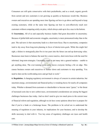 ………………..BBM 2111 Business Studies ………………..
S O William: Lecturer - Jaramogi Oginga Odinga University of Science & Technology: williamkasati@gmail.com Page - 91 -
Consumers are still quite conservative with their pocketbooks, and as a result, organic growth
from current and new customers is not growing as quickly as businesses would like. Business
owners and executives are spending more time figuring out how to go above and beyond to keep
existing customers, while at the same time figuring out how to cost-effectively reach new
customers without competing solely on price, which always ends up to be a race to the bottom.
5. Uncertainty. All of us and especially business leaders find great discomfort in uncertainty.
Because of global debt and economic struggles, uncertainty is more pronounced today than in the
past. The sad news is that uncertainty leads to a short-term focus. Due to uncertainty, companies
tend to shy away from long-term planning in favor of shorter-term goals. While this might feel
right, a failure to strategically plan five to ten years into the future can end up destroying value.
Businesses must learn to balance the need for a more reactive, short-term focus with the need for
informed, long-term strategies. Uncertainty tends to put many into a general malaise – unable to
get anything done. The ever-running news cycle leaves everyone feeling a bit on edge. This
causes business owners and executives to hunker down and customers to stop spending. You
need to shut out the world ending news and get back to work.‖
6. Regulation. A changing regulatory environment is always of concern in certain industries, but
uncertain energy, environmental and financial policy is wreaking havoc for nearly all companies
today. Whether a demand from customers or shareholders to become more ―green,‖ or the threat
of increased costs due to new carbon taxes, environmental considerations are among the biggest
challenges businesses face today. And we don‘t need to give too much press to the current issue
of financial reform and regulation, although we do have some opinions about how to prepare for
that if you‘re a bank or a brokerage house. The problems to be solved are to understand the
meaning of regulation in your industry, its implications for your business, and to develop the
skills necessary to deal with it. Two key areas of regulatory challenges are taxes and health
care.
 