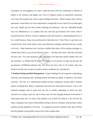 ………………..BBM 2111 Business Studies ………………..
S O William: Lecturer - Jaramogi Oginga Odinga University of Science & Technology: williamkasati@gmail.com Page - 92 -
Lawmakers are still haggling over what‘s called the fiscal cliff, the combination of billions of
dollars in tax increases and budget cuts. Even if Congress reaches an agreement, businesses
won‘t have the certainty they need to make intelligent decisions. When Congress does reach an
agreement, it most likely won‘t be comprehensive enough that it won‘t need to be revisited again
next year. Health care has been another challenge for businesses. The new Affordable Health
Care Act (Obamacare) is so complex that state and local governments won‘t know what to
do and businesses will have to devote significant time and resources to understanding the law or
for a small business, hiring some professional to help them do it. They‘ll have to get their arms
around the law, look at their options, learn more about the exchanges and determine how to make
it all work. Many businesses don‘t yet know whether their states will be creating exchanges, or
whether they‘ll have to go into the national system — and they don‘t know what that will mean
for their costs. For some businesses, that information will help them decide whether they will
buy insurance, or whether they‘ll decide it‘s cheaper to not provide coverage and just pay the
government a $2,000-per-employee fine. For those who have close to 50 workers, they may
decide to not hire more workers in order to remain outside the law‘s jurisdiction.
7. Problem Solving and Risk Management. A major challenge for all companies is identifying,
assessing, and mitigating risks, including human and financial capital, in addition to the macro
economy. The lack of a sophisticated problem-solving competency among today‘s business
leaders is limiting their ability to adequately deal with risks facing their businesses. This is why
corporate managers tend to jump from one fire to another, depending on which one their
executives are trying to put out, and in many cases the fast-changing business environment is
what ignites these fires. So what is the problem to be solved? We believe, to do well into the
future, companies must resolve that problem solving is the key to business, then develop a robust
problem-solving capability at all levels. As companies proceed to identify risks, they will then
have the problem solving skills to know how to best mitigate them.
 