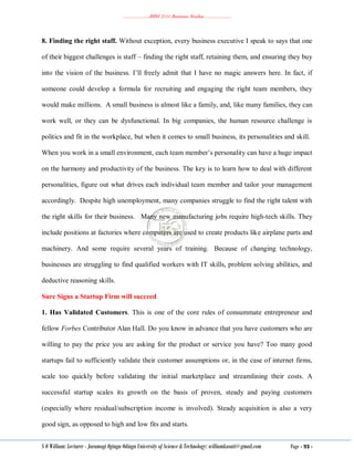 ………………..BBM 2111 Business Studies ………………..
S O William: Lecturer - Jaramogi Oginga Odinga University of Science & Technology: williamkasati@gmail.com Page - 93 -
8. Finding the right staff. Without exception, every business executive I speak to says that one
of their biggest challenges is staff – finding the right staff, retaining them, and ensuring they buy
into the vision of the business. I‘ll freely admit that I have no magic answers here. In fact, if
someone could develop a formula for recruiting and engaging the right team members, they
would make millions. A small business is almost like a family, and, like many families, they can
work well, or they can be dysfunctional. In big companies, the human resource challenge is
politics and fit in the workplace, but when it comes to small business, its personalities and skill.
When you work in a small environment, each team member‘s personality can have a huge impact
on the harmony and productivity of the business. The key is to learn how to deal with different
personalities, figure out what drives each individual team member and tailor your management
accordingly. Despite high unemployment, many companies struggle to find the right talent with
the right skills for their business. Many new manufacturing jobs require high-tech skills. They
include positions at factories where computers are used to create products like airplane parts and
machinery. And some require several years of training. Because of changing technology,
businesses are struggling to find qualified workers with IT skills, problem solving abilities, and
deductive reasoning skills.
Sure Signs a Startup Firm will succeed
1. Has Validated Customers. This is one of the core rules of consummate entrepreneur and
fellow Forbes Contributor Alan Hall. Do you know in advance that you have customers who are
willing to pay the price you are asking for the product or service you have? Too many good
startups fail to sufficiently validate their customer assumptions or, in the case of internet firms,
scale too quickly before validating the initial marketplace and streamlining their costs. A
successful startup scales its growth on the basis of proven, steady and paying customers
(especially where residual/subscription income is involved). Steady acquisition is also a very
good sign, as opposed to high and low fits and starts.
 