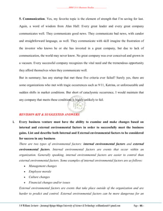 ………………..BBM 2111 Business Studies ………………..
S O William: Lecturer - Jaramogi Oginga Odinga University of Science & Technology: williamkasati@gmail.com Page - 95 -
5. Communication. Yes, my favorite topic is the element of strength that I‘m saving for last.
Again, a word of wisdom from Alan Hall: Every great leader and every great company
communicates well. They communicate good news. They communicate bad news, with candor
and straightforward language, as well. They communicate with skill imagine the frustration of
the investor who knows he or she has invested in a great company, but due to lack of
communication, the world may never know. No great company was ever conceived and grown in
a vacuum. Every successful company recognizes the vital need and the tremendous opportunity
they afford themselves when they communicate well.
But in summary; has any startup that met these five criteria ever failed? Surely yes, there are
some organizations who met with tragic occurrences such as 9/11, Katrina, or unforeseeable and
sudden shifts in market conditions. But short of cataclysmic occurrence, I would maintain that
any company that meets these conditions is highly unlikely to fail.
REVISION KIT & SUGGESTED ANSWERS
i. Every business venture must have the ability to examine and make changes based on
internal and external environmental factors in order to successfully meet the business
gains. List and describe both Internal and External environmental factors to be considered
for success in any business
There are two types of environmental factors: internal environmental factors and external
environmental factors. Internal environmental factors are events that occur within an
organization. Generally speaking, internal environmental factors are easier to control than
external environmental factors. Some examples of internal environmental factors are as follows:
 Management changes
 Employee morale
 Culture changes
 Financial changes and/or issues
External environmental factors are events that take place outside of the organization and are
harder to predict and control. External environmental factors can be more dangerous for an
 