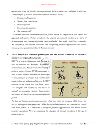 ………………..BBM 2111 Business Studies ………………..
S O William: Lecturer - Jaramogi Oginga Odinga University of Science & Technology: williamkasati@gmail.com Page - 96 -
organization given the fact they are unpredictable, hard to prepare for, and often bewildering.
Some examples of external environmental factors are noted below:
 Changes to the economy
 Threats from competition
 Political factors
 Government regulations
 The industry itself
The internal business environment includes factors within the organization that impact the
approach and success of your operations. The external environment consists of a variety of
factors outside your company doors that you typically don't have much control over. Managing
the strengths of your internal operations and recognizing potential opportunities and threats
outside of your operations are keys to business success.
ii. SWOT analysis is a structured planning tool that can be used to evaluate the success or
failure of any organization. Explain
SWOT is a structured planning tool that can be
used to evaluate the Strengths, Weaknesses,
Opportunities, and Threats involved in running a
business venture. Using a SWOT analysis can be
used to help a business determine the advantages
or disadvantages of changes they want to make
based on internal and external factors. A SWOT
analysis can be broken into two distinct parts.
The strengths and weaknesses are based on
internal environmental factors. Opportunities
and threats are based on external environmental
factors.
The internal business environment comprises of factors within the company which impact the
success and approach of operations. Unlike the external environment, the company has control
over these factors. It is important to recognize potential opportunities and threats outside
company operations. However, managing the strengths of internal operations is the key to
business success.
 