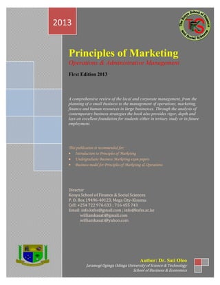 c
Principles of Marketing
Operations & Administrative Management
First Edition 2013
A comprehensive review of the local and corporate management, from the
planning of a small business to the management of operations, marketing,
finance and human resources in large businesses. Through the analysis of
contemporary business strategies the book also provides rigor, depth and
lays an excellent foundation for students either in tertiary study or in future
employment.
This publication is recommended for;
 Introduction to Principles of Marketing
 Undergraduate Business Marketing exam papers
 Business model for Principles of Marketing & Operations
Director
Kenya School of Finance & Social Sciences
P. O. Box 19496-40123, Mega City-Kisumu
Cell: +254 722 976 633 ; 716 455 743
Email: info.ksfss@gmail.com ; info@ksfss.ac.ke
williamkasati@gmail.com
williamkasati@yahoo.com
2013
Author: Dr. Sati Oloo
Jaramogi Oginga Odinga University of Science & Technology
School of Business & Economics
 