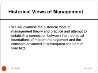 Historical Views of Management
1
 We will examine the historical roots of
management theory and practice and attempt to
establish a connection between the theoretical
foundations of modern management and the
concepts advanced in subsequent chapters of
your text.
10/4/2022
DR.NGARI
 