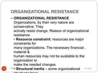 ORGANIZATIONAL RESISTANCE
 ORGANIZATIONAL RESISTANCE
Organizations, by their very nature are
conservative. They
actively resist change. Reason of organizational
resistance
• Resource constraint: resources are major
constraints for
many organizations. The necessary financial ,
material &
human resources may not be available to the
organization to
make the needed changes.
• Structural inertia – some organizational 9/11/2022
DR.NGARI
10
 
