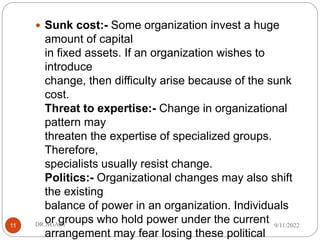  Sunk cost:- Some organization invest a huge
amount of capital
in fixed assets. If an organization wishes to
introduce
change, then difficulty arise because of the sunk
cost.
Threat to expertise:- Change in organizational
pattern may
threaten the expertise of specialized groups.
Therefore,
specialists usually resist change.
Politics:- Organizational changes may also shift
the existing
balance of power in an organization. Individuals
or groups who hold power under the current
arrangement may fear losing these political
9/11/2022
DR.NGARI
11
 
