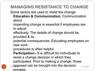 MANAGING RESISTANCE TO CHANGE
Some tactics are used to resist the change:
Education & Communication: Communication
about
impending change is essential if employees are
to adjust
effectively. The details of change should be
provided & its
potential consequences. Educating employees on
new work
procedures is often helpful.
Participation:- It is difficult for individuals to
resist a change decision in which they
participated. Prior to making a change, those
opposed can be brought into the decision
process.
9/11/2022
DR.NGARI
12
 