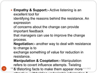  Empathy & Support:- Active listening is an
excellent tool for
identifying the reasons behind the resistance. An
expression
of concerns about the change can provide
important feedback
that managers can use to improve the change
process.
Negotiation:- another way to deal with resistance
to change is to
exchange something of value for reduction in
resistance.
Manipulation & Cooptation:- Manipulation
refers to covert influence attempts. Twisting
& distorting facts to make them appear more 9/11/2022
DR.NGARI
13
 