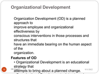 Organizational Development
Organization Development (OD) is a planned
approach to
improve employee and organizational
effectiveness by
conscious interventions in those processes and
structures that
have an immediate bearing on the human aspect
of the
organization.
Features of OD
• Organizational Development is an educational
strategy that
attempts to bring about a planned change.
9/11/2022
DR.NGARI
15
 