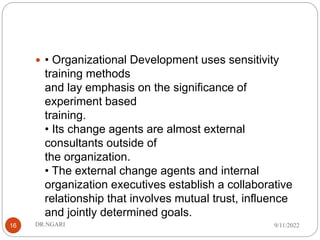  • Organizational Development uses sensitivity
training methods
and lay emphasis on the significance of
experiment based
training.
• Its change agents are almost external
consultants outside of
the organization.
• The external change agents and internal
organization executives establish a collaborative
relationship that involves mutual trust, influence
and jointly determined goals.
9/11/2022
DR.NGARI
16
 