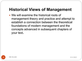 Historical Views of Management
 We will examine the historical roots of
management theory and practice and attempt to
establish a connection between the theoretical
foundations of modern management and the
concepts advanced in subsequent chapters of
your text.
9/11/2022
DR.NGARI
19
 