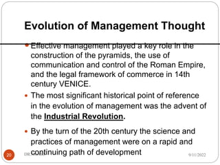 Evolution of Management Thought
20
Effective management played a key role in the
construction of the pyramids, the use of
communication and control of the Roman Empire,
and the legal framework of commerce in 14th
century VENICE.
 The most significant historical point of reference
in the evolution of management was the advent of
the Industrial Revolution.
 By the turn of the 20th century the science and
practices of management were on a rapid and
continuing path of development 9/11/2022
DR.NGARI
 
