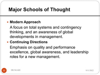 Major Schools of Thought
22
 Modern Approach
A focus on total systems and contingency
thinking, and an awareness of global
developments in management.
 Continuing Directions
Emphasis on quality and performance
excellence, global awareness, and leadership
roles for a new management.
9/11/2022
DR.NGARI
 