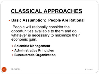 CLASSICAL APPROACHES
23
 Basic Assumption: People Are Rational
People will rationally consider the
opportunities available to them and do
whatever is necessary to maximize their
economic gain.
 Scientific Management
 Administrative Principles
 Bureaucratic Organization
9/11/2022
DR.NGARI
 