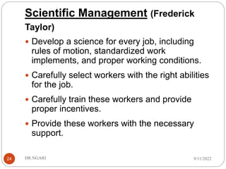 Scientific Management (Frederick
Taylor)
24
 Develop a science for every job, including
rules of motion, standardized work
implements, and proper working conditions.
 Carefully select workers with the right abilities
for the job.
 Carefully train these workers and provide
proper incentives.
 Provide these workers with the necessary
support.
9/11/2022
DR.NGARI
 