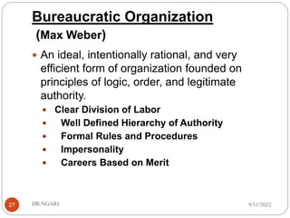 Bureaucratic Organization
(Max Weber)
27
 An ideal, intentionally rational, and very
efficient form of organization founded on
principles of logic, order, and legitimate
authority.
 Clear Division of Labor
 Well Defined Hierarchy of Authority
 Formal Rules and Procedures
 Impersonality
 Careers Based on Merit
9/11/2022
DR.NGARI
 