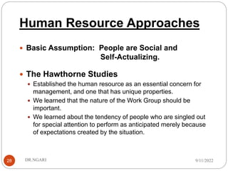 Human Resource Approaches
28
 Basic Assumption: People are Social and
Self-Actualizing.
 The Hawthorne Studies
 Established the human resource as an essential concern for
management, and one that has unique properties.
 We learned that the nature of the Work Group should be
important.
 We learned about the tendency of people who are singled out
for special attention to perform as anticipated merely because
of expectations created by the situation.
9/11/2022
DR.NGARI
 