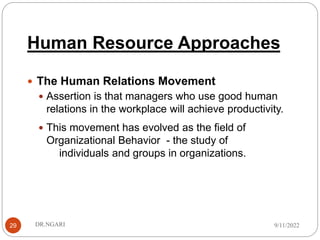 Human Resource Approaches
29
 The Human Relations Movement
 Assertion is that managers who use good human
relations in the workplace will achieve productivity.
 This movement has evolved as the field of
Organizational Behavior - the study of
individuals and groups in organizations.
9/11/2022
DR.NGARI
 