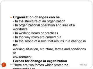  Organization changes can be
• In the structure of an organization
• In organizational operation and size of a
workforce
• In working hours or practices
• In the way roles are carried out
• In the scope of a role that results in a change in
the
working situation, structure, terms and conditions
or
environment.
Forces for change in organization
There are two forces which foster the 9/11/2022
DR.NGARI
3
 