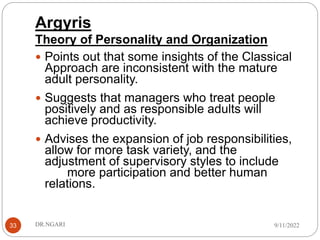Argyris
Theory of Personality and Organization
33
 Points out that some insights of the Classical
Approach are inconsistent with the mature
adult personality.
 Suggests that managers who treat people
positively and as responsible adults will
achieve productivity.
 Advises the expansion of job responsibilities,
allow for more task variety, and the
adjustment of supervisory styles to include
more participation and better human
relations.
9/11/2022
DR.NGARI
 