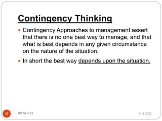 Contingency Thinking
37
 Contingency Approaches to management assert
that there is no one best way to manage, and that
what is best depends in any given circumstance
on the nature of the situation.
 In short the best way depends upon the situation.
9/11/2022
DR.NGARI
 