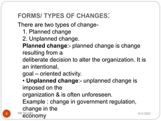 FORMS/ TYPES OF CHANGES:
There are two types of change-
1. Planned change
2. Unplanned change.
Planned change:- planned change is change
resulting from a
deliberate decision to alter the organization. It is
an intentional,
goal – oriented activity.
• Unplanned change:- unplanned change is
imposed on the
organization & is often unforeseen.
Example : change in government regulation,
change in the
economy
9/11/2022
DR.NGARI
6
 